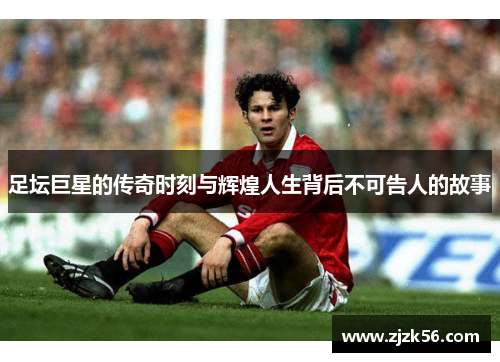 足坛巨星的传奇时刻与辉煌人生背后不可告人的故事